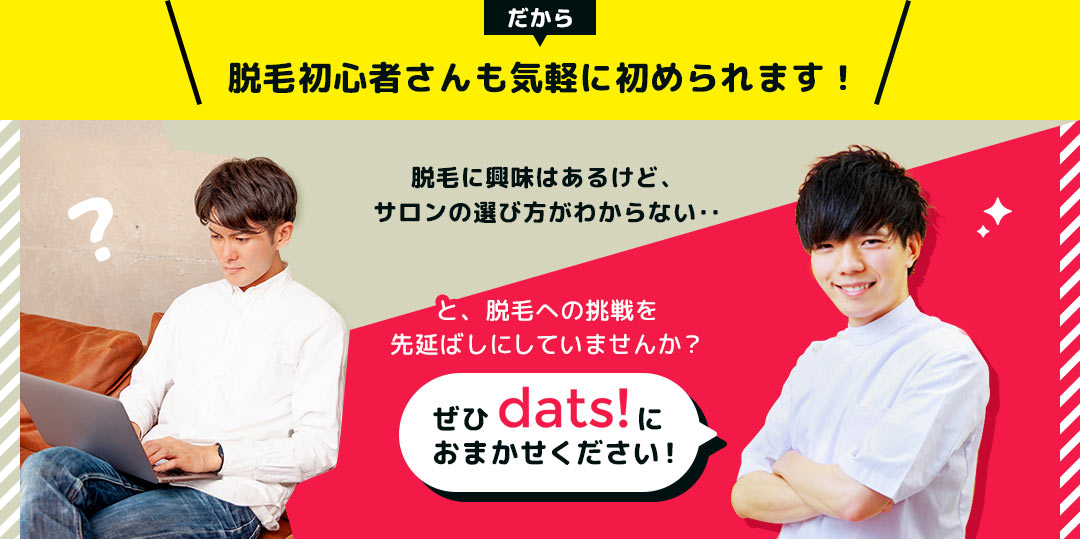 だから、脱毛初心者さんも気軽に初められます! 脱毛に興味はあるけど、サロンの選び方がわからない‥と、脱毛への挑戦を先延ばしにしていませんか? ぜひdats!におまかせください!